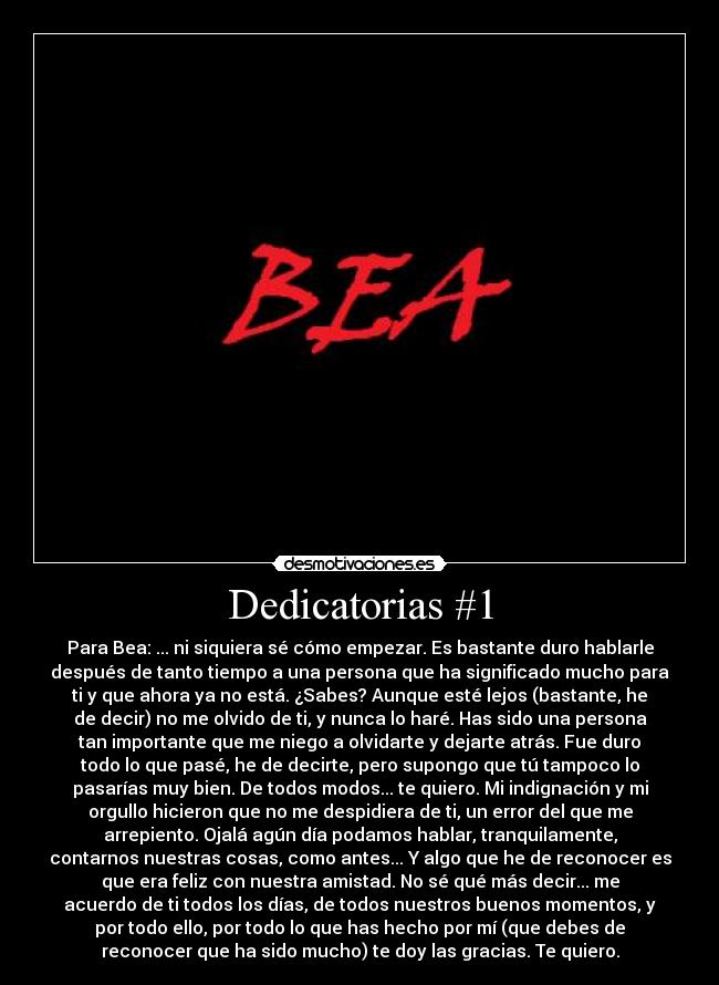 Dedicatorias #1 - Para Bea: ... ni siquiera sé cómo empezar. Es bastante duro hablarle
después de tanto tiempo a una persona que ha significado mucho para
ti y que ahora ya no está. ¿Sabes? Aunque esté lejos (bastante, he
de decir) no me olvido de ti, y nunca lo haré. Has sido una persona
tan importante que me niego a olvidarte y dejarte atrás. Fue duro
todo lo que pasé, he de decirte, pero supongo que tú tampoco lo
pasarías muy bien. De todos modos... te quiero. Mi indignación y mi
orgullo hicieron que no me despidiera de ti, un error del que me
arrepiento. Ojalá agún día podamos hablar, tranquilamente,
contarnos nuestras cosas, como antes... Y algo que he de reconocer es
que era feliz con nuestra amistad. No sé qué más decir... me
acuerdo de ti todos los días, de todos nuestros buenos momentos, y
por todo ello, por todo lo que has hecho por mí (que debes de
reconocer que ha sido mucho) te doy las gracias. Te quiero.
