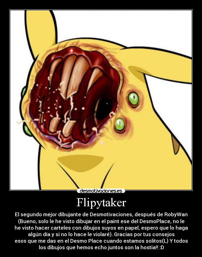 Flipytaker - El segundo mejor dibujante de Desmotivaciones, después de RobyWan
(Bueno, solo le he visto dibujar en el paint ese del DesmoPlace, no le
he visto hacer carteles con dibujos suyos en papel, espero que lo haga
algún día y si no lo hace le violaré). Gracias por tus consejos
esos que me das en el Desmo Place cuando estamos solitos(L) Y todos
los dibujos que hemos echo juntos son la hostia!! :D