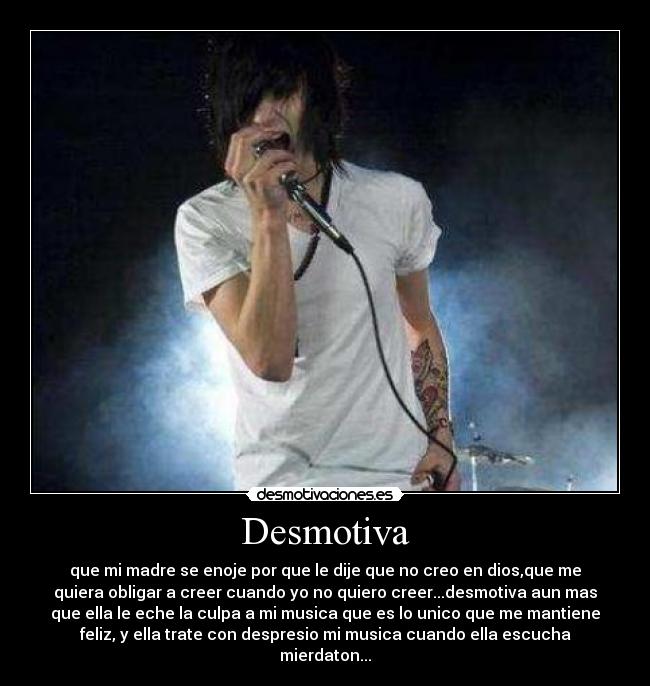 Desmotiva - que mi madre se enoje por que le dije que no creo en dios,que me
quiera obligar a creer cuando yo no quiero creer...desmotiva aun mas
que ella le eche la culpa a mi musica que es lo unico que me mantiene
feliz, y ella trate con despresio mi musica cuando ella escucha
mierdaton...