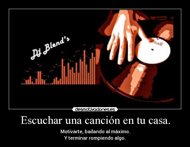 Escuchar una canción en tu casa. - Motivarte, bailando al máximo.
Y terminar rompiendo algo.