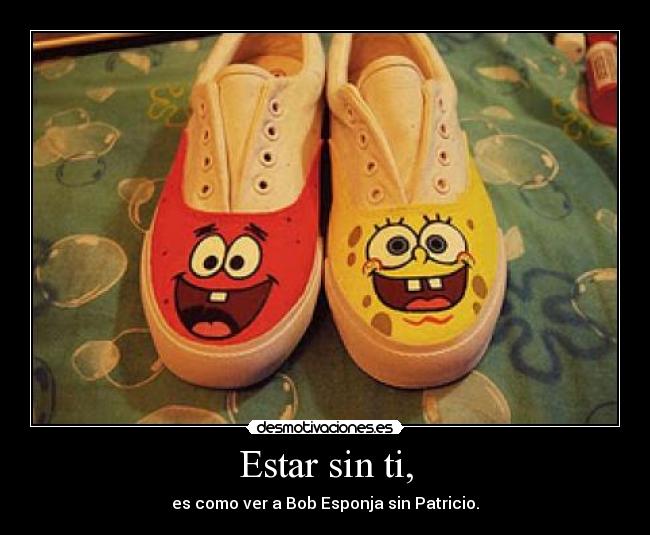 Estar sin ti, - es como ver a Bob Esponja sin Patricio.