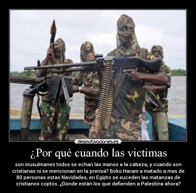 ¿Por qué cuando las victimas - son musulmanes todos se echan las manos a la cabeza, y cuando son
cristianas ni se mencionan en la prensa? Boko Haram a matado a mas de
80 personas estas Navidades, en Egipto se suceden las matanzas de
cristianos coptos. ¿Donde están los que defienden a Palestina ahora?