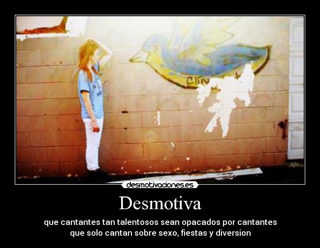 Desmotiva - que cantantes tan talentosos sean opacados por cantantes
que solo cantan sobre sexo, fiestas y diversion