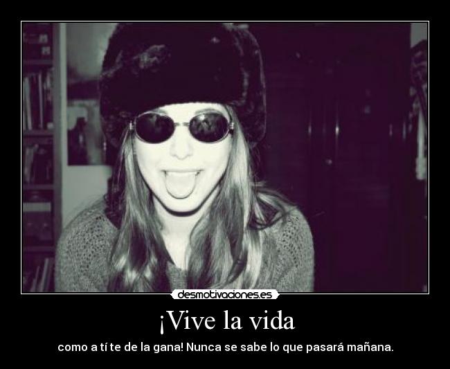 ¡Vive la vida - como a tí te de la gana! Nunca se sabe lo que pasará mañana.