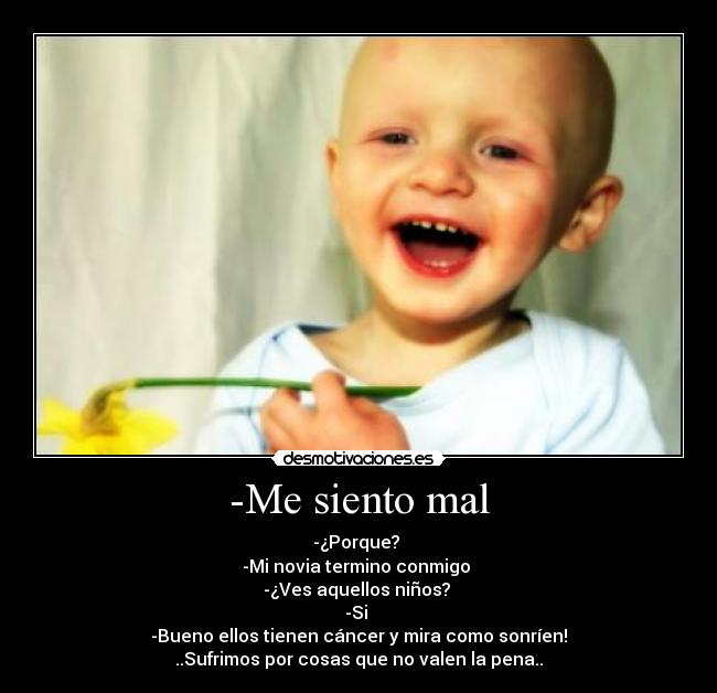 -Me siento mal - -¿Porque?
-Mi novia termino conmigo
-¿Ves aquellos niños?
-Si
-Bueno ellos tienen cáncer y mira como sonríen!
..Sufrimos por cosas que no valen la pena..