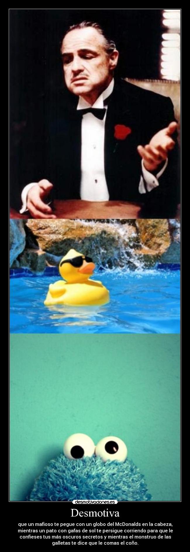 Desmotiva - que un mafioso te pegue con un globo del McDonalds en la cabeza,
mientras un pato con gafas de sol te persigue corriendo para que le
confieses tus más oscuros secretos y mientras el monstruo de las
galletas te dice que le comas el coño.