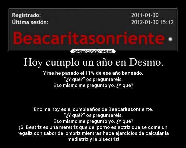 Hoy cumplo un año en Desmo. - Y me he pasado el 11% de ese año baneado.
¿Y qué? os preguntaréis.
Eso mismo me pregunto yo. ¿Y qué?
Encima hoy es el cumpleaños de Beacaritasonriente.
¿Y qué? os preguntaréis.
Eso mismo me pregunto yo. ¿Y qué?
¡Si Beatriz es una meretriz que del porno es actriz que se come un
regaliz con sabor de lombriz mientras hace ejercicios de calcular la
mediatriz y la bisectriz!