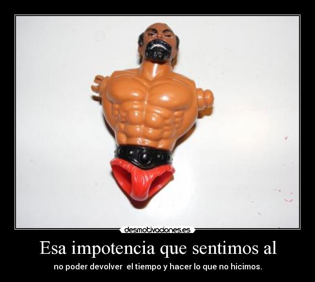 Esa impotencia que sentimos al - no poder devolver  el tiempo y hacer lo que no hicimos.