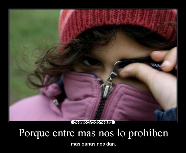Porque entre mas nos lo prohíben - mas ganas nos dan.