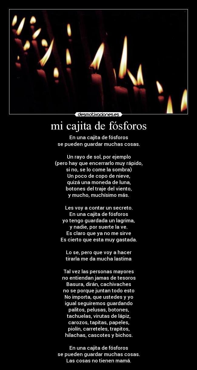 mi cajita de fósforos - En una cajita de fósforos
se pueden guardar muchas cosas.
Un rayo de sol, por ejemplo
(pero hay que encerrarlo muy rápido,
si no, se lo come la sombra)
Un poco de copo de nieve,
quizá una moneda de luna,
botones del traje del viento,
y mucho, muchísimo más.
Les voy a contar un secreto.
En una cajita de fósforos
yo tengo guardada un lagrima,
y nadie, por suerte la ve.
Es claro que ya no me sirve
Es cierto que esta muy gastada.
Lo se, pero que voy a hacer
tirarla me da mucha lastima
Tal vez las personas mayores
no entiendan jamas de tesoros
Basura, dirán, cachivaches
no se porque juntan todo esto
No importa, que ustedes y yo
igual seguiremos guardando
palitos, pelusas, botones,
tachuelas, virutas de lápiz,
carozos, tapitas, papeles,
piolín, carreteles, trapitos,
hilachas, cascotes y bichos.
En una cajita de fósforos
se pueden guardar muchas cosas.
Las cosas no tienen mamá.