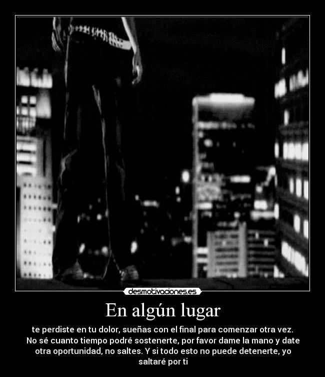 En algún lugar - te perdiste en tu dolor, sueñas con el final para comenzar otra vez.
No sé cuanto tiempo podré sostenerte, por favor dame la mano y date
otra oportunidad, no saltes. Y si todo esto no puede detenerte, yo
saltaré por ti