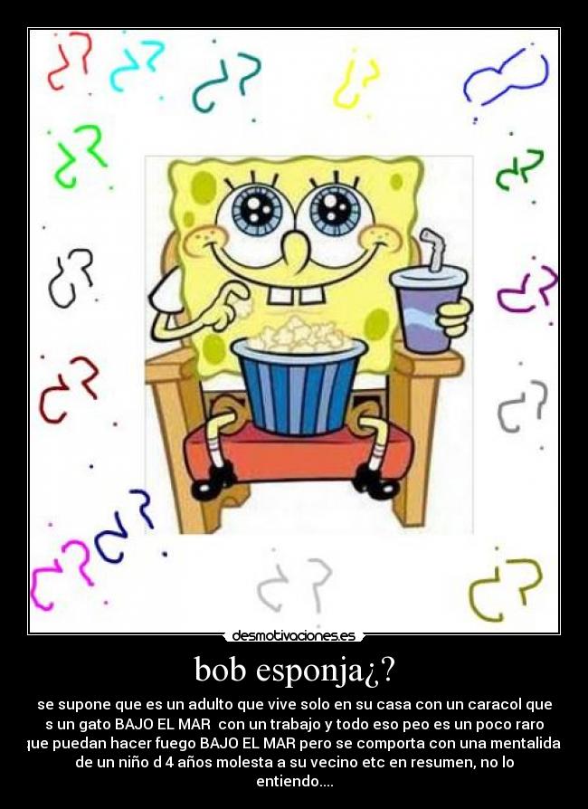 bob esponja¿? - se supone que es un adulto que vive solo en su casa con un caracol que
s un gato BAJO EL MAR con un trabajo y todo eso peo es un poco raro
que puedan hacer fuego BAJO EL MAR pero se comporta con una mentalidad
de un niño d 4 años molesta a su vecino etc en resumen, no lo
entiendo....