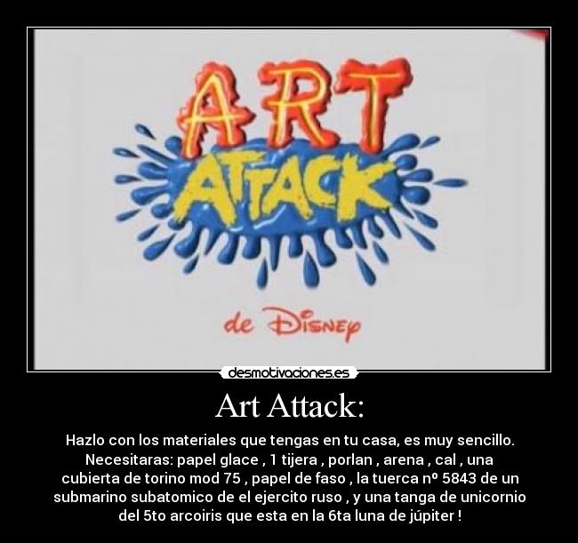 Art Attack: - Hazlo con los materiales que tengas en tu casa, es muy sencillo.
Necesitaras: papel glace , 1 tijera , porlan , arena , cal , una
cubierta de torino mod 75 , papel de faso , la tuerca nº 5843 de un
submarino subatomico de el ejercito ruso , y una tanga de unicornio
del 5to arcoiris que esta en la 6ta luna de júpiter !