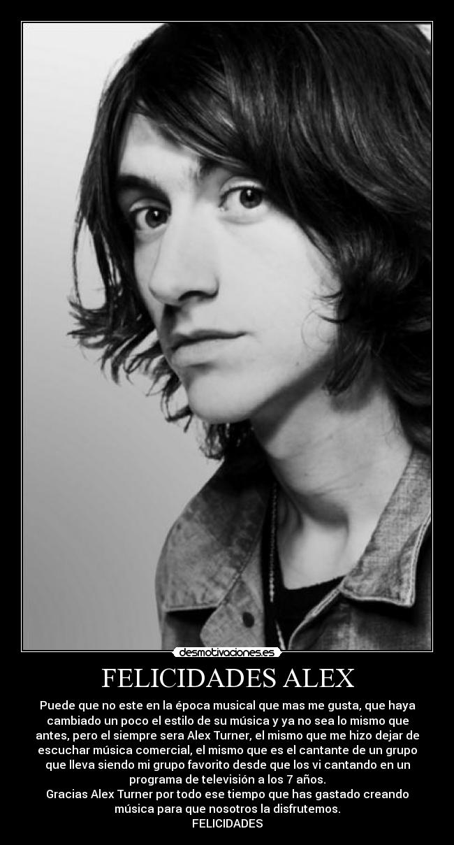 FELICIDADES ALEX - Puede que no este en la época musical que mas me gusta, que haya
cambiado un poco el estilo de su música y ya no sea lo mismo que
antes, pero el siempre sera Alex Turner, el mismo que me hizo dejar de
escuchar música comercial, el mismo que es el cantante de un grupo
que lleva siendo mi grupo favorito desde que los vi cantando en un
programa de televisión a los 7 años.
Gracias Alex Turner por todo ese tiempo que has gastado creando
música para que nosotros la disfrutemos.
FELICIDADES