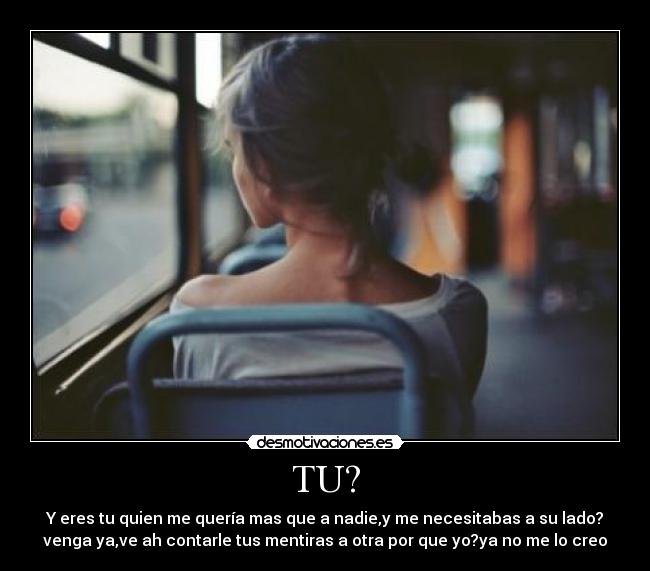 TU? - Y eres tu quien me quería mas que a nadie,y me necesitabas a su lado?
venga ya,ve ah contarle tus mentiras a otra por que yo?ya no me lo creo