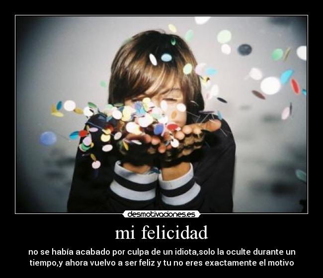 mi felicidad - no se había acabado por culpa de un idiota,solo la oculte durante un
tiempo,y ahora vuelvo a ser feliz y tu no eres exactamente el motivo