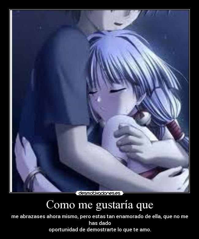 Como me gustaría que - me abrazases ahora mismo, pero estas tan enamorado de ella, que no me has dado
oportunidad de demostrarte lo que te amo.