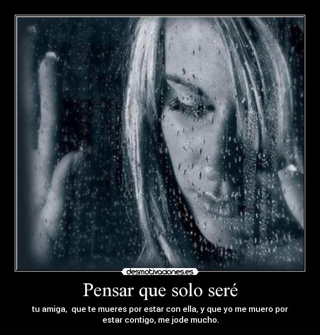 Pensar que solo seré - tu amiga, que te mueres por estar con ella, y que yo me muero por
estar contigo, me jode mucho.