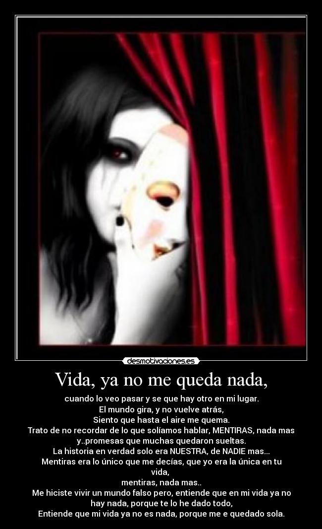 Vida, ya no me queda nada, - cuando lo veo pasar y se que hay otro en mi lugar.
El mundo gira, y no vuelve atrás,
Siento que hasta el aire me quema.
Trato de no recordar de lo que solíamos hablar, MENTIRAS, nada mas
y..promesas que muchas quedaron sueltas.
La historia en verdad solo era NUESTRA, de NADIE mas...
Mentiras era lo único que me decías, que yo era la única en tu
vida,
mentiras, nada mas..
Me hiciste vivir un mundo falso pero, entiende que en mi vida ya no
hay nada, porque te lo he dado todo,
Entiende que mi vida ya no es nada, porque me e quedado sola.