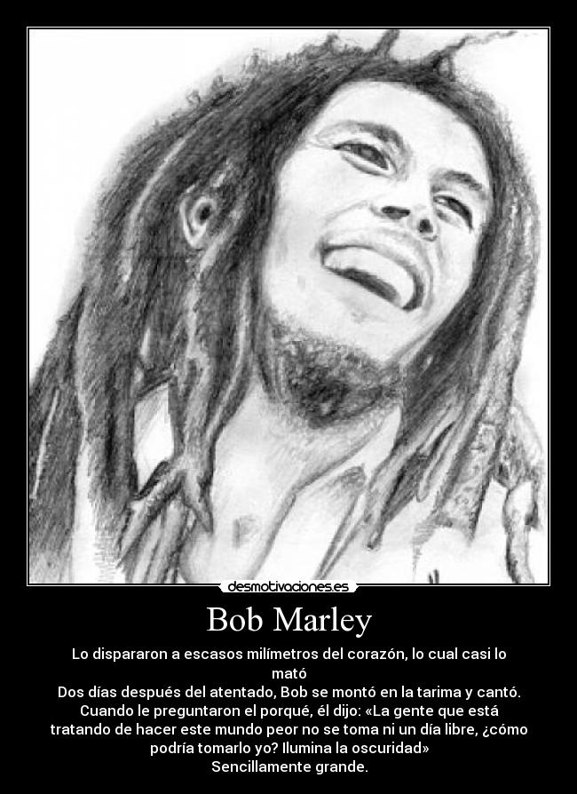 Bob Marley - Lo dispararon a escasos milímetros del corazón, lo cual casi lo
mató
Dos días después del atentado, Bob se montó en la tarima y cantó.
Cuando le preguntaron el porqué, él dijo: «La gente que está
tratando de hacer este mundo peor no se toma ni un día libre, ¿cómo
podría tomarlo yo? Ilumina la oscuridad»
Sencillamente grande.