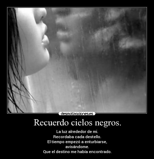 Recuerdo cielos negros. - La luz alrededor de mi.
Recordaba cada destello.
El tiempo empezó a enturbiarse,
avisándome.
Que el destino me habÃa encontrado.