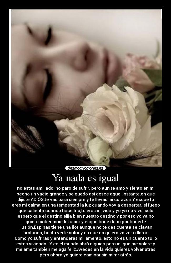 Ya nada es igual - no estas ami lado, no paro de sufrir, pero aun te amo y siento en mi
pecho un vacio grande y se quedo asi desce aquel instante,en que
dijiste ADIÓS,te vás para siempre y te llevas mi corazón.Y esque tu
eres mi calma en una tempestad la luz cuando voy a despertar, el fuego
que calienta cuando hace frío,tu eras mi vida y yo ya no vivo, solo
espero que el destino elija bien nuestro destino y por eso yo ya no
quiero saber mas del amor y esque hace daño por hacerte
ilusión.Espinas tiene una flor aunque no te des cuenta se clavan
profundo, hasta verte sufrir y es que no quiero volver a llorar.
Como yo,sufrirás y entenderás mi lamento, esto no es un cuento tu lo
estas viviendo...Y en el mundo abrá alguien para mi que me valore y
me amé tambien me aga feliz.Aveces en la vida quieres volver atras
pero ahora yo quiero caminar sin mirar atrás.