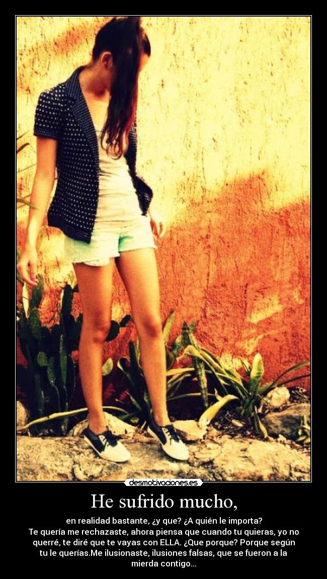 He sufrido mucho, - en realidad bastante, ¿y que? ¿A quién le importa?
Te quería me rechazaste, ahora piensa que cuando tu quieras, yo no
querré, te diré que te vayas con ELLA. ¿Que porque? Porque según
tu le querías.Me ilusionaste, ilusiones falsas, que se fueron a la
mierda contigo...