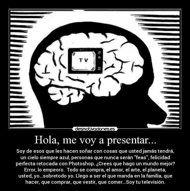 Hola, me voy a presentar... - Soy de esos que les hacen soñar con cosas que usted jamás tendrá,
un cielo siempre azul, personas que nunca serán feas, felicidad
perfecta retocada con Photoshop. ¿Crees que hago un mundo mejor?
Error, lo empeoro. Todo se compra, el amor, el arte, el planeta,
usted, yo...sobretodo yo. Llego a ser el que manda en la familia, que
hacer, que comprar, que vestir, que comer...Soy tu televisión.