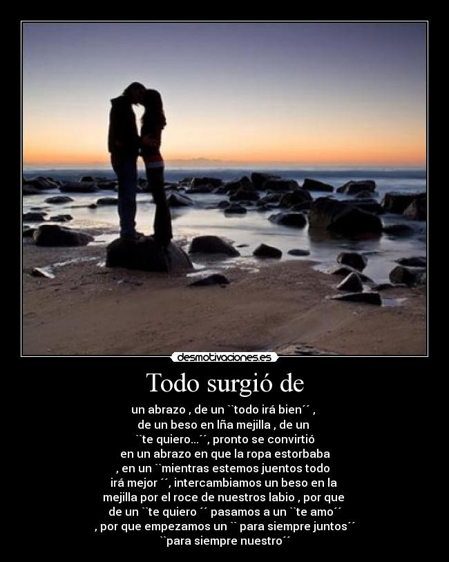 Todo surgió de - un abrazo , de un ``todo irá bien´´ ,
de un beso en lña mejilla , de un
``te quiero...´´, pronto se convirtió
en un abrazo en que la ropa estorbaba
, en un ``mientras estemos juentos todo
irá mejor ´´, intercambiamos un beso en la
mejilla por el roce de nuestros labio , por que
de un ``te quiero ´´ pasamos a un ``te amo´´
, por que empezamos un `` para siempre juntos´´
``para siempre nuestro´´