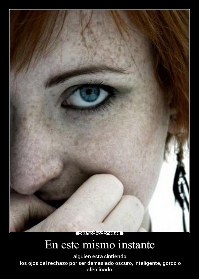 En este mismo instante - alguien esta sintiendo
los ojos del rechazo por ser demasiado oscuro, inteligente, gordo o afeminado.
