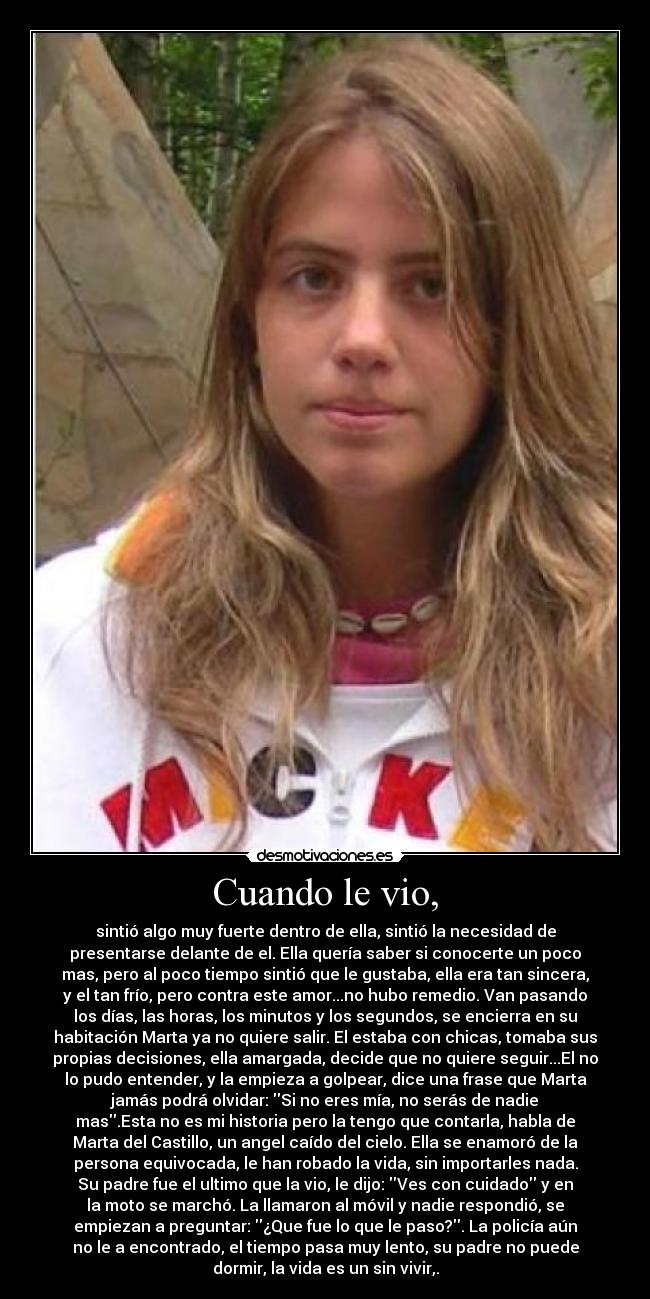 Cuando le vio, - sintió algo muy fuerte dentro de ella, sintió la necesidad de
presentarse delante de el. Ella quería saber si conocerte un poco
mas, pero al poco tiempo sintió que le gustaba, ella era tan sincera,
y el tan frío, pero contra este amor...no hubo remedio. Van pasando
los días, las horas, los minutos y los segundos, se encierra en su
habitación Marta ya no quiere salir. El estaba con chicas, tomaba sus
propias decisiones, ella amargada, decide que no quiere seguir...El no
lo pudo entender, y la empieza a golpear, dice una frase que Marta
jamás podrá olvidar: Si no eres mía, no serás de nadie
mas.Esta no es mi historia pero la tengo que contarla, habla de
Marta del Castillo, un angel caído del cielo. Ella se enamoró de la
persona equivocada, le han robado la vida, sin importarles nada.
Su padre fue el ultimo que la vio, le dijo: Ves con cuidado y en
la moto se marchó. La llamaron al móvil y nadie respondió, se
empiezan a preguntar: ¿Que fue lo que le paso?. La policía aún
no le a encontrado, el tiempo pasa muy lento, su padre no puede
dormir, la vida es un sin vivir,.
