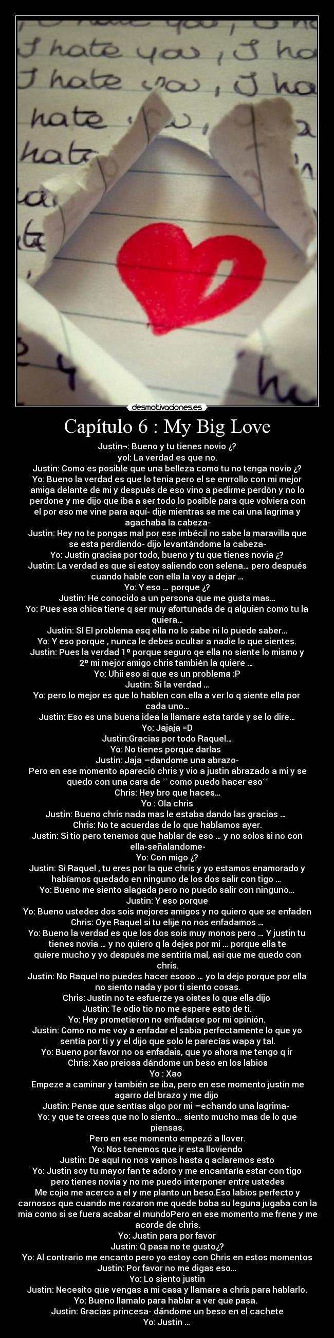 Capítulo 6 : My Big Love - Justin¬: Bueno y tu tienes novio ¿?
yol: La verdad es que no.
Justin: Como es posible que una belleza como tu no tenga novio ¿?
Yo: Bueno la verdad es que lo tenia pero el se enrrollo con mi mejor
amiga delante de mi y después de eso vino a pedirme perdón y no lo
perdone y me dijo que iba a ser todo lo posible para que volviera con
el por eso me vine para aquí- dije mientras se me cai una lagrima y
agachaba la cabeza-
Justin: Hey no te pongas mal por ese imbécil no sabe la maravilla que
se esta perdiendo- dijo levantándome la cabeza-
Yo: Justin gracias por todo, bueno y tu que tienes novia ¿?
Justin: La verdad es que si estoy saliendo con selena… pero después
cuando hable con ella la voy a dejar …
Yo: Y eso … porque ¿?
Justin: He conocido a un persona que me gusta mas…
Yo: Pues esa chica tiene q ser muy afortunada de q alguien como tu la
quiera…
Justin: SI El problema esq ella no lo sabe ni lo puede saber…
Yo: Y eso porque , nunca le debes ocultar a nadie lo que sientes.
Justin: Pues la verdad 1º porque seguro qe ella no siente lo mismo y
2º mi mejor amigo chris también la quiere … 
Yo: Uhii eso si que es un problema :P
Justin: Si la verdad …
Yo: pero lo mejor es que lo hablen con ella a ver lo q siente ella por
cada uno…
Justin: Eso es una buena idea la llamare esta tarde y se lo dire…
Yo: Jajaja =D
Justin:Gracias por todo Raquel…
Yo: No tienes porque darlas 
Justin: Jaja –dandome una abrazo-
Pero en ese momento apareció chris y vio a justin abrazado a mi y se
quedo con una cara de `` como puedo hacer eso´´
Chris: Hey bro que haces…
Yo : Ola chris
Justin: Bueno chris nada mas le estaba dando las gracias … 
Chris: No te acuerdas de lo que hablamos ayer.
Justin: Si tio pero tenemos que hablar de eso … y no solos si no con
ella-señalandome-
Yo: Con migo ¿?
Justin: Si Raquel , tu eres por la que chris y yo estamos enamorado y
habíamos quedado en ninguno de los dos salir con tigo … 
Yo: Bueno me siento alagada pero no puedo salir con ninguno…
Justin: Y eso porque
Yo: Bueno ustedes dos sois mejores amigos y no quiero que se enfaden
Chris: Oye Raquel si tu elije no nos enfadamos …
Yo: Bueno la verdad es que los dos sois muy monos pero … Y justin tu
tienes novia … y no quiero q la dejes por mi … porque ella te
quiere mucho y yo después me sentiría mal, asi que me quedo con
chris.
Justin: No Raquel no puedes hacer esooo … yo la dejo porque por ella
no siento nada y por ti siento cosas.
Chris: Justin no te esfuerze ya oistes lo que ella dijo 
Justin: Te odio tio no me espere esto de ti.
Yo: Hey prometieron no enfadarse por mi opinión.
Justin: Como no me voy a enfadar el sabia perfectamente lo que yo
sentía por ti y y el dijo que solo le parecías wapa y tal.
Yo: Bueno por favor no os enfadais, que yo ahora me tengo q ir
Chris: Xao preiosa dándome un beso en los labios
Yo : Xao 
Empeze a caminar y también se iba, pero en ese momento justin me
agarro del brazo y me dijo 
Justin: Pense que sentías algo por mi –echando una lagrima- 
Yo: y que te crees que no lo siento… siento mucho mas de lo que
piensas.
Pero en ese momento empezó a llover.
Yo: Nos tenemos que ir esta lloviendo
Justin: De aquí no nos vamos hasta q aclaremos esto
Yo: Justin soy tu mayor fan te adoro y me encantaría estar con tigo
pero tienes novia y no me puedo interponer entre ustedes
Me cojio me acerco a el y me planto un beso.Eso labios perfecto y
carnosos que cuando me rozaron me quede boba su leguna jugaba con la
mia como si se fuera acabar el mundoPero en ese momento me frene y me
acorde de chris.
Yo: Justin para por favor
Justin: Q pasa no te gusto¿?
Yo: Al contrario me encanto pero yo estoy con Chris en estos momentos
Justin: Por favor no me digas eso…
Yo: Lo siento justin
Justin: Necesito que vengas a mi casa y llamare a chris para hablarlo.
Yo: Bueno llamalo para hablar a ver que pasa. 
Justin: Gracias princesa- dándome un beso en el cachete
Yo: Justin …