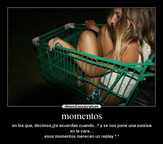 momentos - en los que, decimos,¿te acuerdas cuando...? y se nos pone una sonrisa en la cara ...
esos momentos merecen un replay ^.^