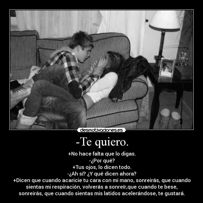 -Te quiero. - +No hace falta que lo digas.
-¿Por qué?
+Tus ojos, lo dicen todo.
-¿Ah sí? ¿Y qué dicen ahora?
+Dicen que cuando acaricie tu cara con mi mano, sonreirás, que cuando
sientas mi respiración, volverás a sonreír,que cuando te bese,
sonreirás, que cuando sientas mis latidos acelerándose, te gustará.