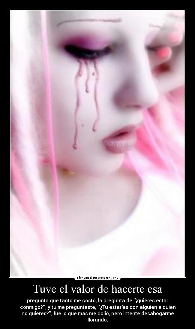 Tuve el valor de hacerte esa - pregunta que tanto me costó, la pregunta de ¡quieres estar
conmigo?, y tu me preguntaste, ¿Tu estarías con alguien a quien
no quieres?, fue lo que mas me dolió, pero intente desahogarme
llorando.