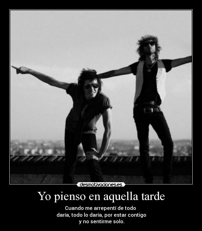 Yo pienso en aquella tarde - Cuando me arrepentí de todo 
daría, todo lo daría, por estar contigo
 y no sentirme solo.