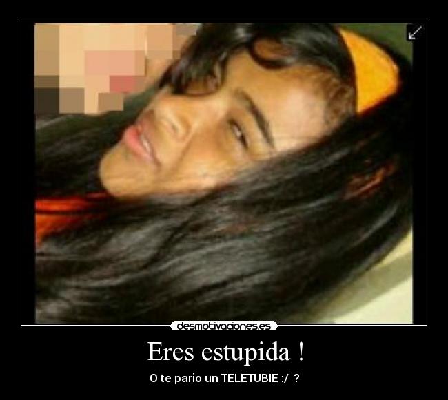 Eres estupida ! -