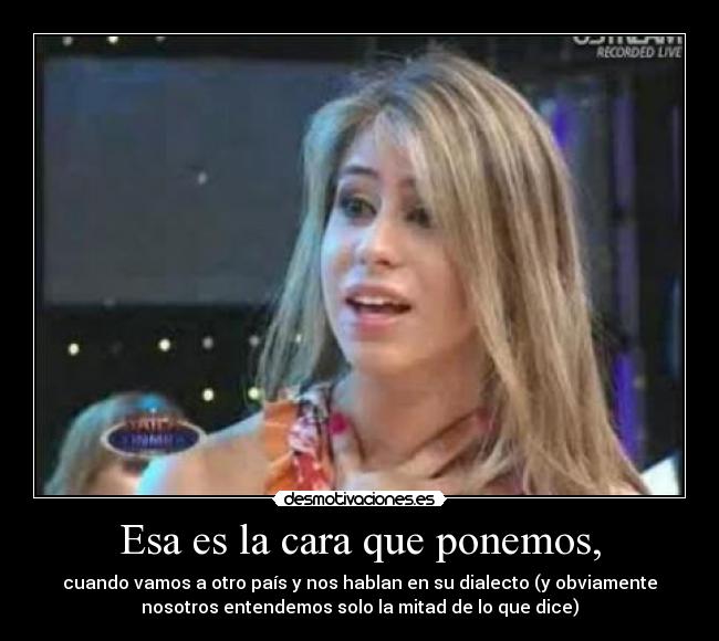 Esa es la cara que ponemos, - cuando vamos a otro país y nos hablan en su dialecto (y obviamente
nosotros entendemos solo la mitad de lo que dice)
