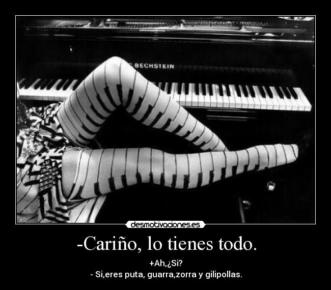 -Cariño, lo tienes todo. - +Ah,¿Si?
- Si,eres puta, guarra,zorra y gilipollas.