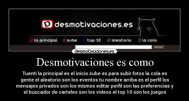 Desmotivaciones es como - Tuenti la principal es el inicio sube es para subir fotos la cola es
gente el aleatorio son los eventos tu nombre arriba es el perfil los
mensajes privados son los mismos editar perfil son las preferencias y
el buscador de carteles son los videos el top 10 son los juegos