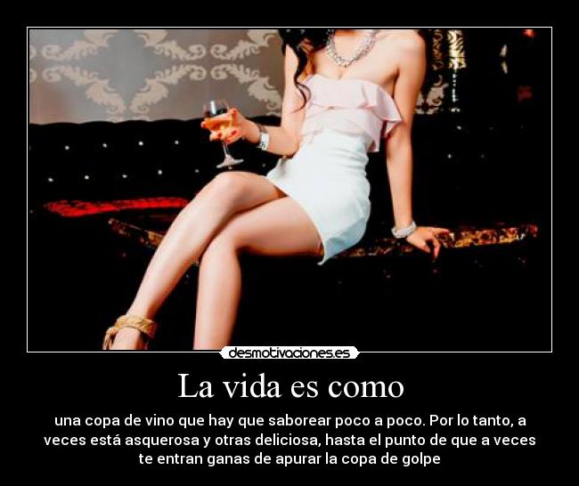 La vida es como - una copa de vino que hay que saborear poco a poco. Por lo tanto, a
veces está asquerosa y otras deliciosa, hasta el punto de que a veces
te entran ganas de apurar la copa de golpe