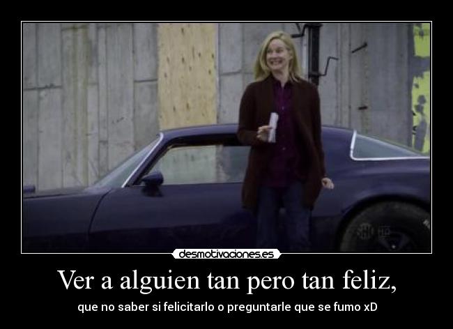 Ver a alguien tan pero tan feliz, - que no saber si felicitarlo o preguntarle que se fumo xD