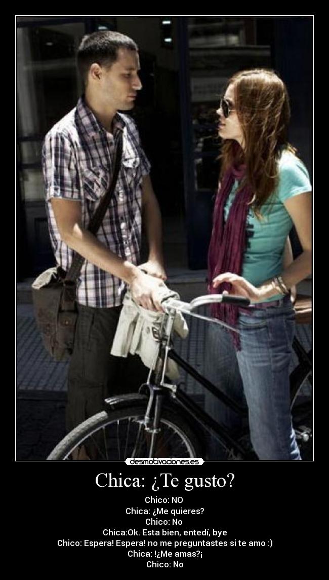 Chica: ¿Te gusto? - Chico: NO 
Chica: ¿Me quieres?
Chico: No 
Chica:Ok. Esta bien, entedí, bye
Chico: Espera! Espera! no me preguntastes si te amo :)
Chica: !¿Me amas?¡
Chico: No