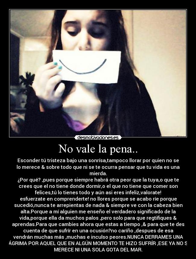 No vale la pena.. - Esconder tú tristeza bajo una sonrísa,tampoco llorar por quien no se
lo merece & sobre todo que ni se te ocurra pensar que tu vida es una
mierda.
¿Por qué? ,pues porque siempre habrá otra peor que la tuya,o que te
crees que el no tiene donde dormir,o el que no tiene que comer son
felices,tú lo tienes todo y aún asi eres infeliz,valorate!
esfuerzate en comprenderte! no llores porque se acabo ríe porque
sucedió,nunca te arrepientas de nada & siempre ve con la cabeza bien
alta.Porque a mí alguien me enseño el verdadero significado de la
vida,porque ella da muchos palos ,pero solo para que regtifiques &
aprendas.Para que cambies ahora que estas a tiempo ,& para que te des
cuenta de que sufrír en una ocusión?no caríño ,despues de esa
vendrán muchas más ,muchas e inculso peores.NUNCA DERRAMES UNA
LÁGRIMA POR AQUEL QUE EN ALGÚN MOMENTO TE HIZO SUFRÍR ,ESE YA NO SE
MERECE NI UNA SOLA GOTA DEL MAR.