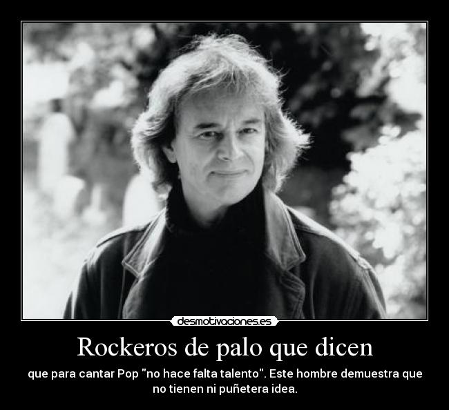 Rockeros de palo que dicen - que para cantar Pop no hace falta talento. Este hombre demuestra que
no tienen ni puñetera idea.