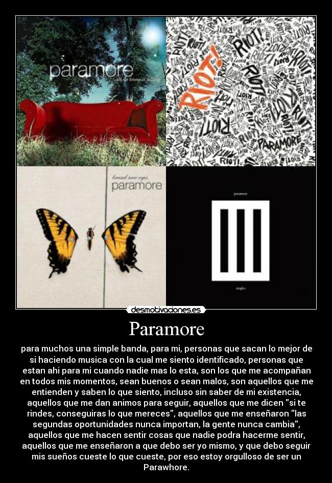 Paramore - para muchos una simple banda, para mi, personas que sacan lo mejor de
si haciendo musica con la cual me siento identificado, personas que
estan ahi para mi cuando nadie mas lo esta, son los que me acompañan
en todos mis momentos, sean buenos o sean malos, son aquellos que me
entienden y saben lo que siento, incluso sin saber de mi existencia,
aquellos que me dan animos para seguir, aquellos que me dicen si te
rindes, conseguiras lo que mereces, aquellos que me enseñaron las
segundas oportunidades nunca importan, la gente nunca cambia,
aquellos que me hacen sentir cosas que nadie podra hacerme sentir,
aquellos que me enseñaron a que debo ser yo mismo, y que debo seguir
mis sueños cueste lo que cueste, por eso estoy orgulloso de ser un
Parawhore.