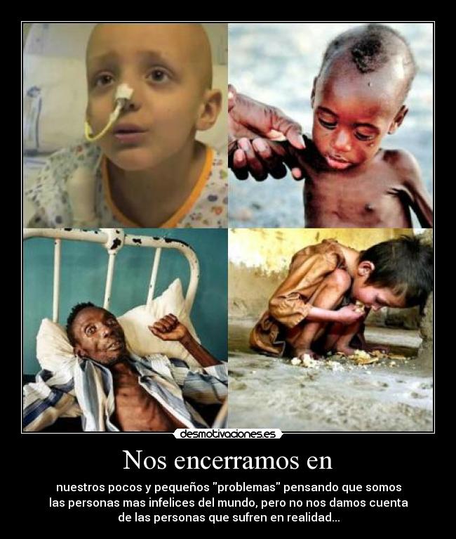 Nos encerramos en - nuestros pocos y pequeños problemas pensando que somos
las personas mas infelices del mundo, pero no nos damos cuenta
de las personas que sufren en realidad...