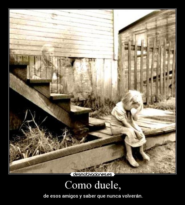 Como duele, - de esos amigos y saber que nunca volverán.