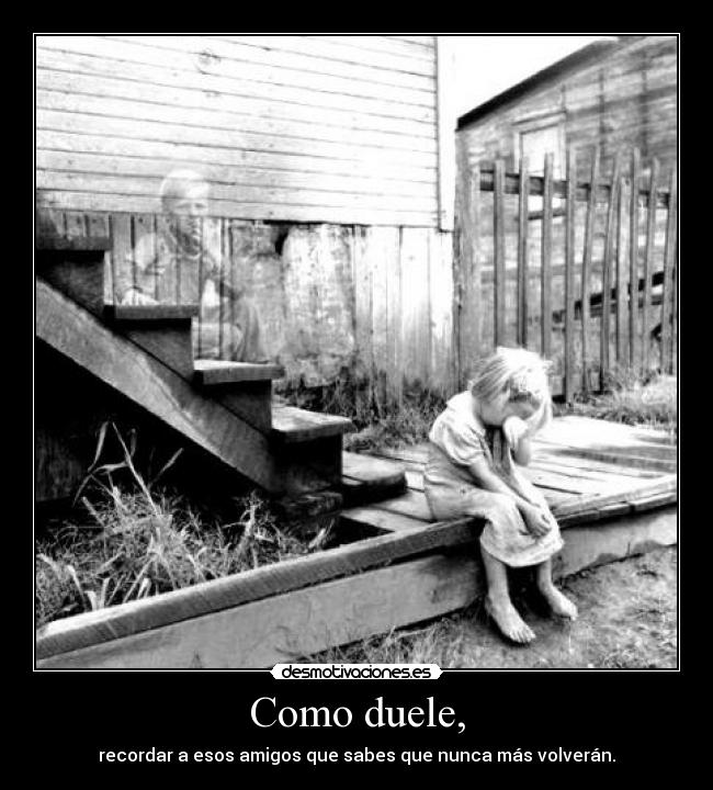Como duele, - recordar a esos amigos que sabes que nunca más volverán.