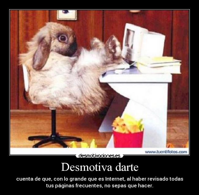 Desmotiva darte - cuenta de que, con lo grande que es Internet, al haber revisado todas
tus páginas frecuentes, no sepas que hacer.